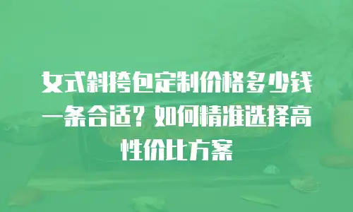 女式斜挎包定制价格多少钱一条合适？如何精准选择高性价比方案