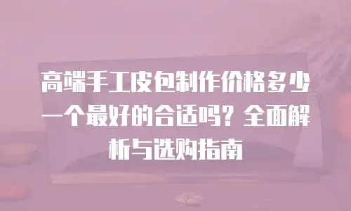 高端手工皮包制作价格多少一个最好的合适吗？全面解析与选购指南