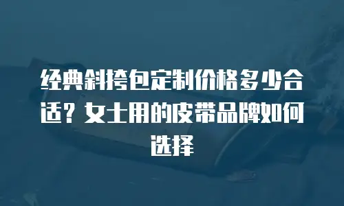 经典斜挎包定制价格多少合适？女士用的皮带品牌如何选择