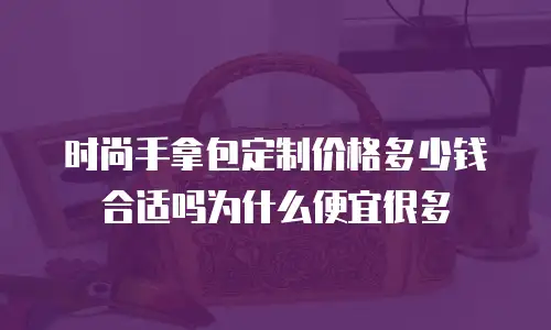 时尚手拿包定制价格多少钱合适吗为什么便宜很多