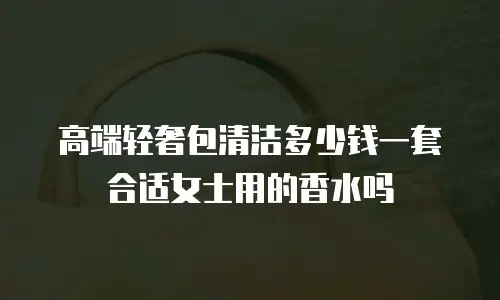 高端轻奢包清洁多少钱一套合适女士用的香水吗