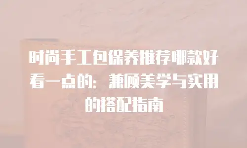 时尚手工包保养推荐哪款好看一点的：兼顾美学与实用的搭配指南