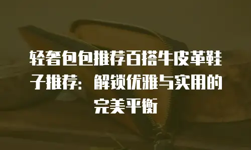 轻奢包包推荐百搭牛皮革鞋子推荐：解锁优雅与实用的完美平衡