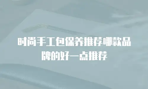 时尚手工包保养推荐哪款品牌的好一点推荐