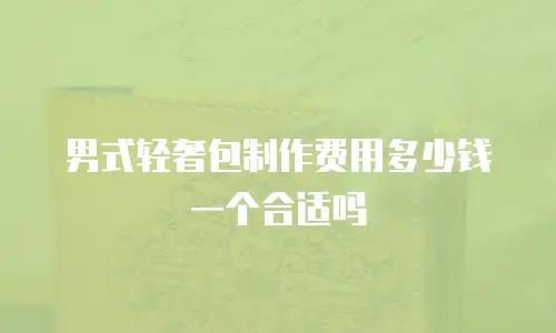 男式轻奢包制作费用多少钱一个合适吗
