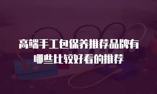 高端手工包保养推荐品牌有哪些比较好看的推荐