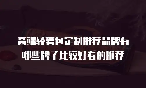 高端轻奢包定制推荐品牌有哪些牌子比较好看的推荐