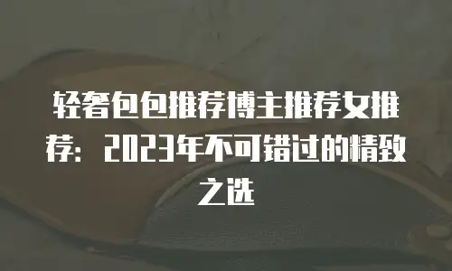 轻奢包包推荐博主推荐女推荐：2023年不可错过的精致之选