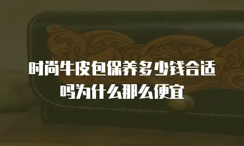 时尚牛皮包保养多少钱合适吗为什么那么便宜