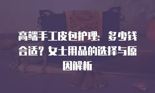 高端手工皮包护理：多少钱合适？女士用品的选择与原因解析