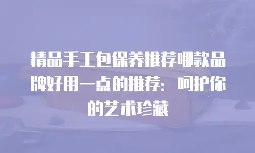 精品手工包保养推荐哪款品牌好用一点的推荐：呵护你的艺术珍藏
