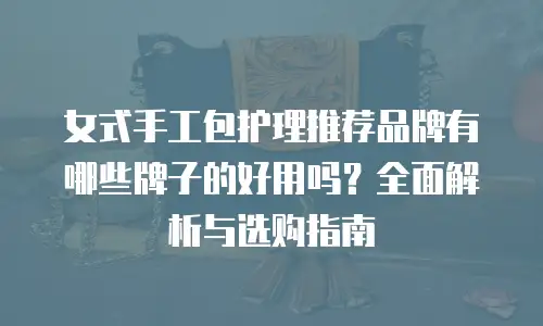 女式手工包护理推荐品牌有哪些牌子的好用吗？全面解析与选购指南