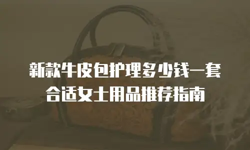 新款牛皮包护理多少钱一套合适女士用品推荐指南