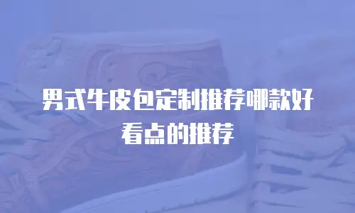 男式牛皮包定制推荐哪款好看点的推荐