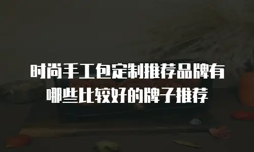 时尚手工包定制推荐品牌有哪些比较好的牌子推荐