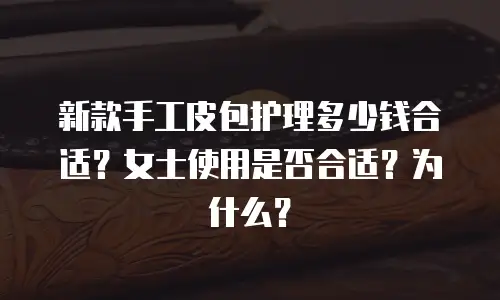 新款手工皮包护理多少钱合适？女士使用是否合适？为什么？