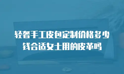 轻奢手工皮包定制价格多少钱合适女士用的皮革吗