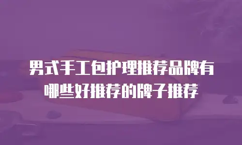 男式手工包护理推荐品牌有哪些好推荐的牌子推荐