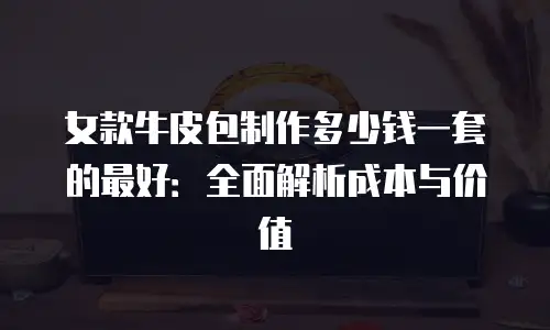 女款牛皮包制作多少钱一套的最好：全面解析成本与价值