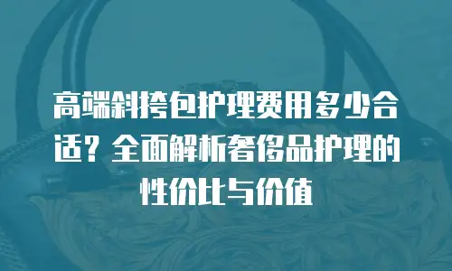 高端斜挎包护理费用多少合适？全面解析奢侈品护理的性价比与价值