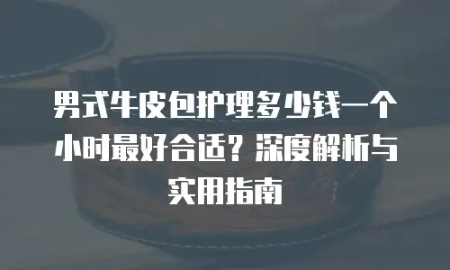 男式牛皮包护理多少钱一个小时最好合适？深度解析与实用指南