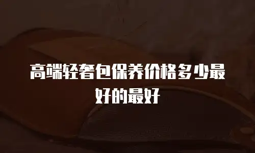 高端轻奢包保养价格多少最好的最好
