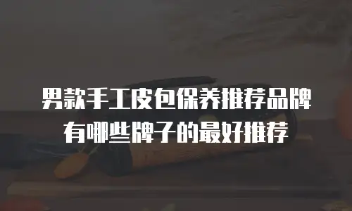 男款手工皮包保养推荐品牌有哪些牌子的最好推荐