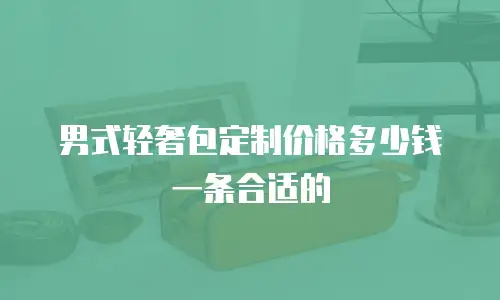 男式轻奢包定制价格多少钱一条合适的