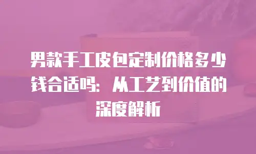 男款手工皮包定制价格多少钱合适吗：从工艺到价值的深度解析
