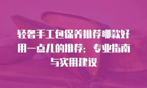 轻奢手工包保养推荐哪款好用一点儿的推荐：专业指南与实用建议