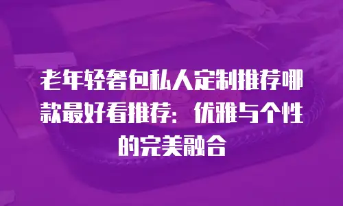 老年轻奢包私人定制推荐哪款最好看推荐：优雅与个性的完美融合