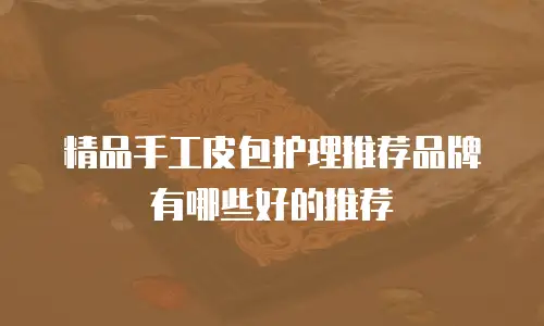 精品手工皮包护理推荐品牌有哪些好的推荐