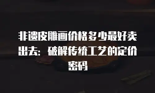 非遗皮雕画价格多少最好卖出去：破解传统工艺的定价密码