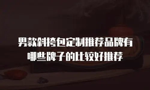 男款斜挎包定制推荐品牌有哪些牌子的比较好推荐