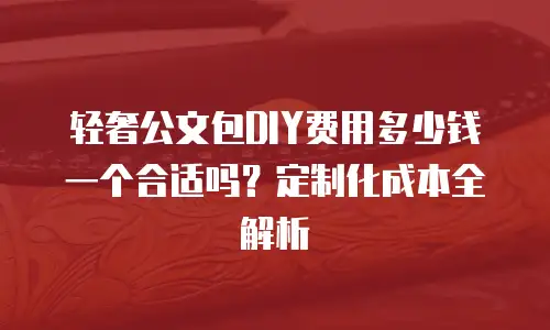 轻奢公文包DIY费用多少钱一个合适吗？定制化成本全解析
