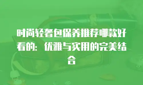 时尚轻奢包保养推荐哪款好看的：优雅与实用的完美结合