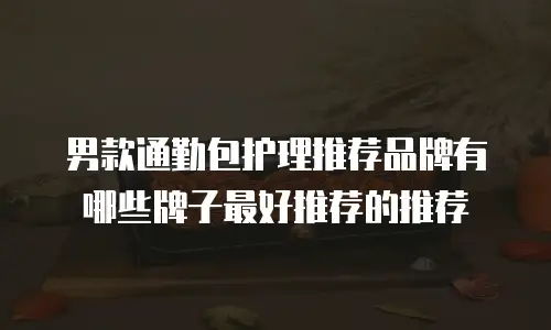 男款通勤包护理推荐品牌有哪些牌子最好推荐的推荐