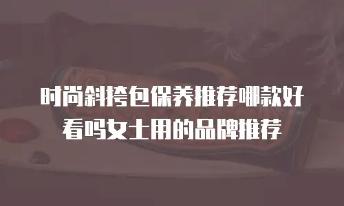 时尚斜挎包保养推荐哪款好看吗女士用的品牌推荐