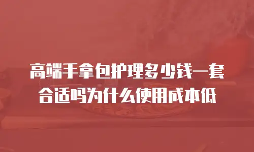 高端手拿包护理多少钱一套合适吗为什么使用成本低
