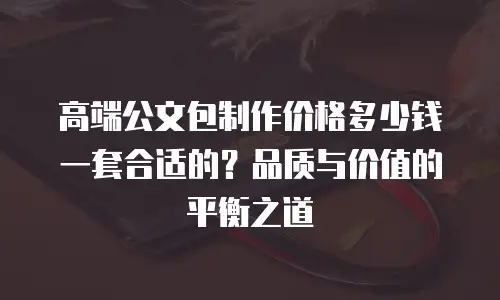 高端公文包制作价格多少钱一套合适的？品质与价值的平衡之道