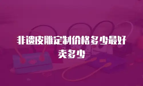 非遗皮雕定制价格多少最好卖多少