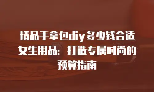 精品手拿包diy多少钱合适女生用品：打造专属时尚的预算指南