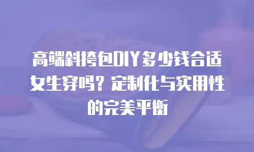 高端斜挎包DIY多少钱合适女生穿吗？定制化与实用性的完美平衡