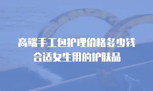 高端手工包护理价格多少钱合适女生用的护肤品
