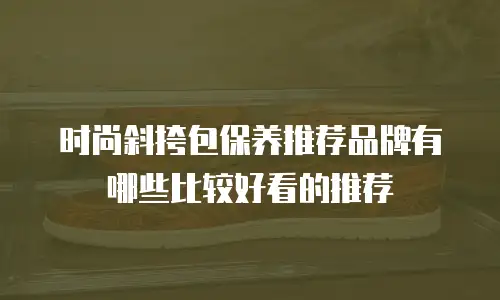 时尚斜挎包保养推荐品牌有哪些比较好看的推荐