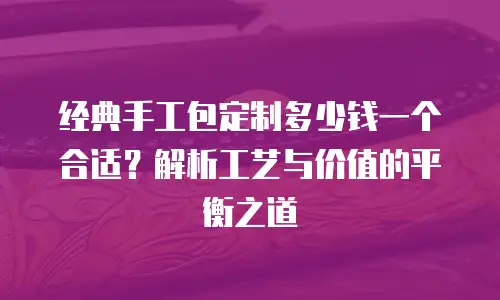 经典手工包定制多少钱一个合适？解析工艺与价值的平衡之道