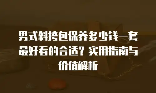 男式斜挎包保养多少钱一套最好看的合适？实用指南与价值解析