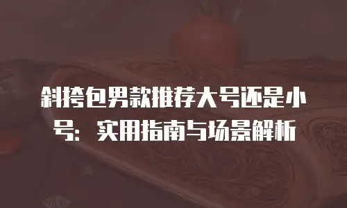 斜挎包男款推荐大号还是小号：实用指南与场景解析