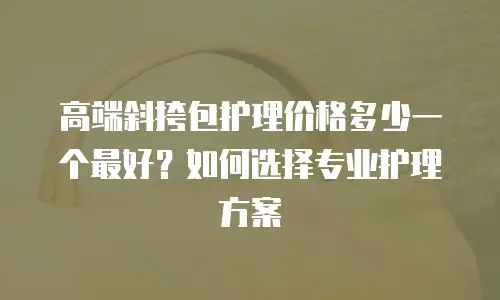 高端斜挎包护理价格多少一个最好？如何选择专业护理方案