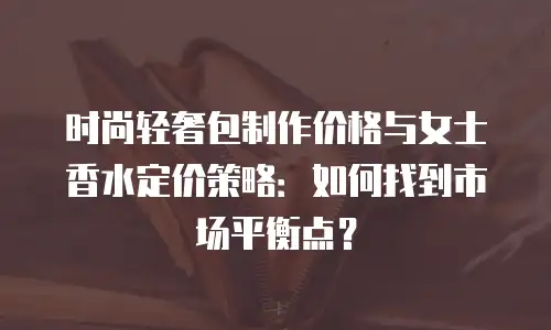 时尚轻奢包制作价格与女士香水定价策略：如何找到市场平衡点？